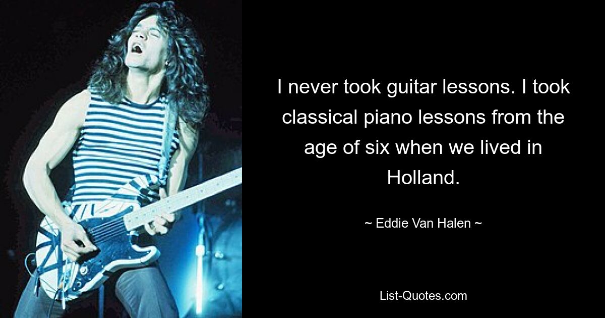 I never took guitar lessons. I took classical piano lessons from the age of six when we lived in Holland. — © Eddie Van Halen