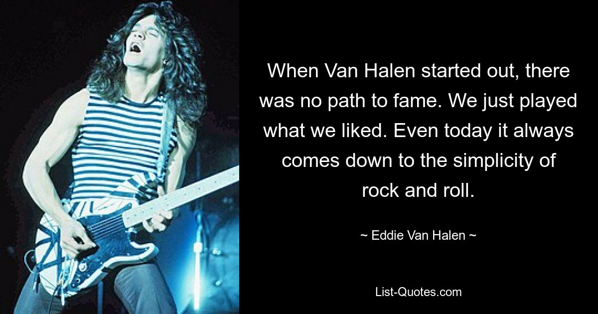 When Van Halen started out, there was no path to fame. We just played what we liked. Even today it always comes down to the simplicity of rock and roll. — © Eddie Van Halen