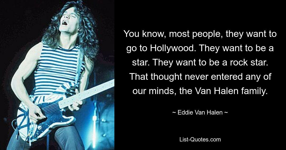 You know, most people, they want to go to Hollywood. They want to be a star. They want to be a rock star. That thought never entered any of our minds, the Van Halen family. — © Eddie Van Halen