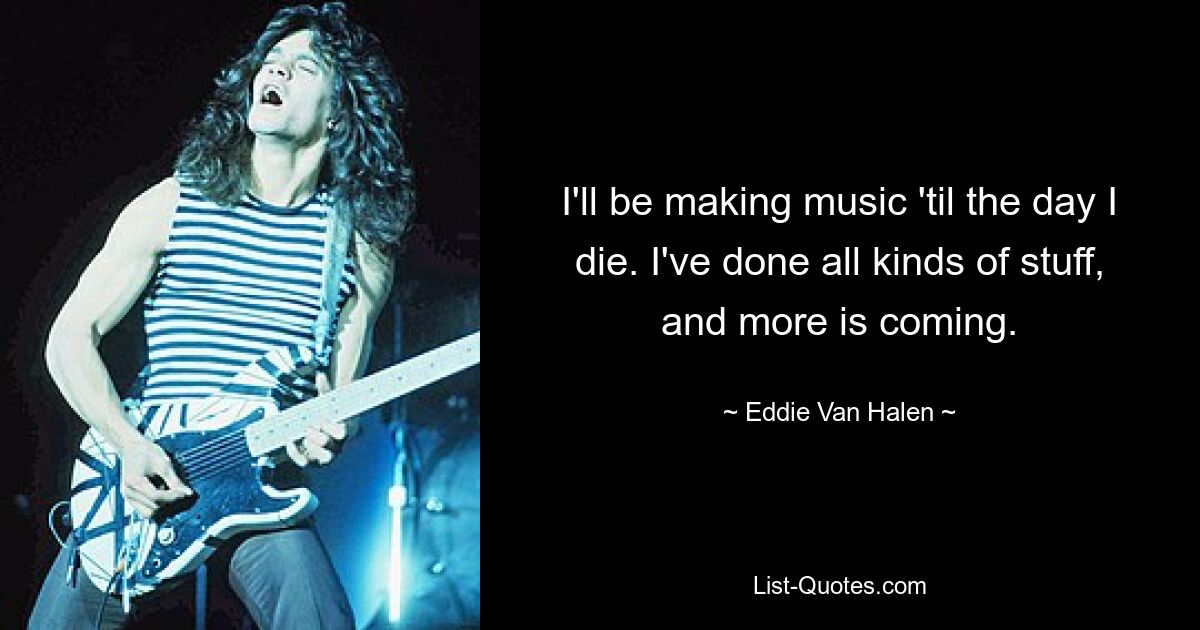 I'll be making music 'til the day I die. I've done all kinds of stuff, and more is coming. — © Eddie Van Halen