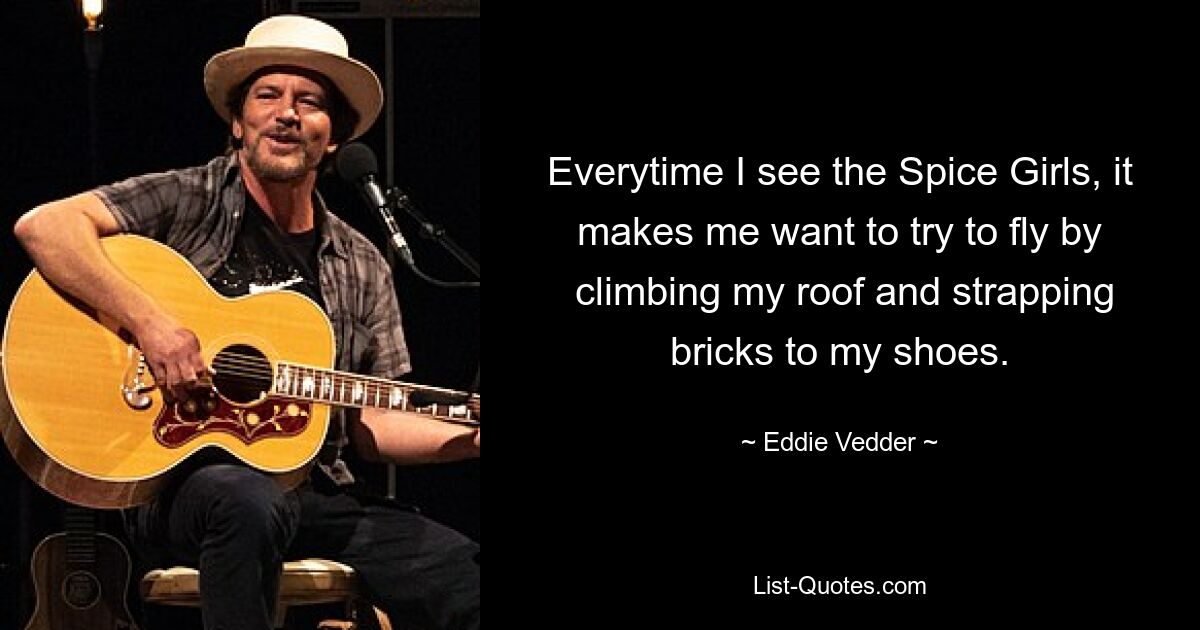 Everytime I see the Spice Girls, it makes me want to try to fly by
 climbing my roof and strapping bricks to my shoes. — © Eddie Vedder