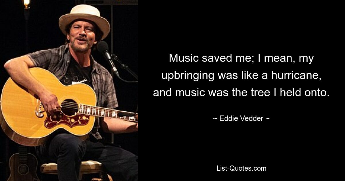 Music saved me; I mean, my upbringing was like a hurricane, and music was the tree I held onto. — © Eddie Vedder