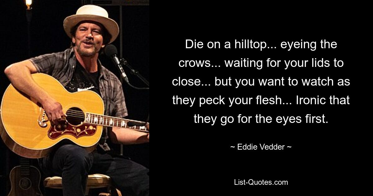 Die on a hilltop... eyeing the crows... waiting for your lids to close... but you want to watch as they peck your flesh... Ironic that they go for the eyes first. — © Eddie Vedder