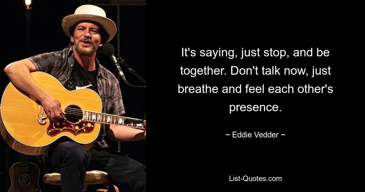 It's saying, just stop, and be together. Don't talk now, just breathe and feel each other's presence. — © Eddie Vedder