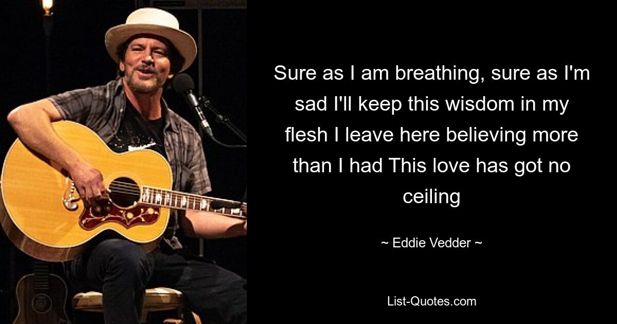 Sure as I am breathing, sure as I'm sad I'll keep this wisdom in my flesh I leave here believing more than I had This love has got no ceiling — © Eddie Vedder