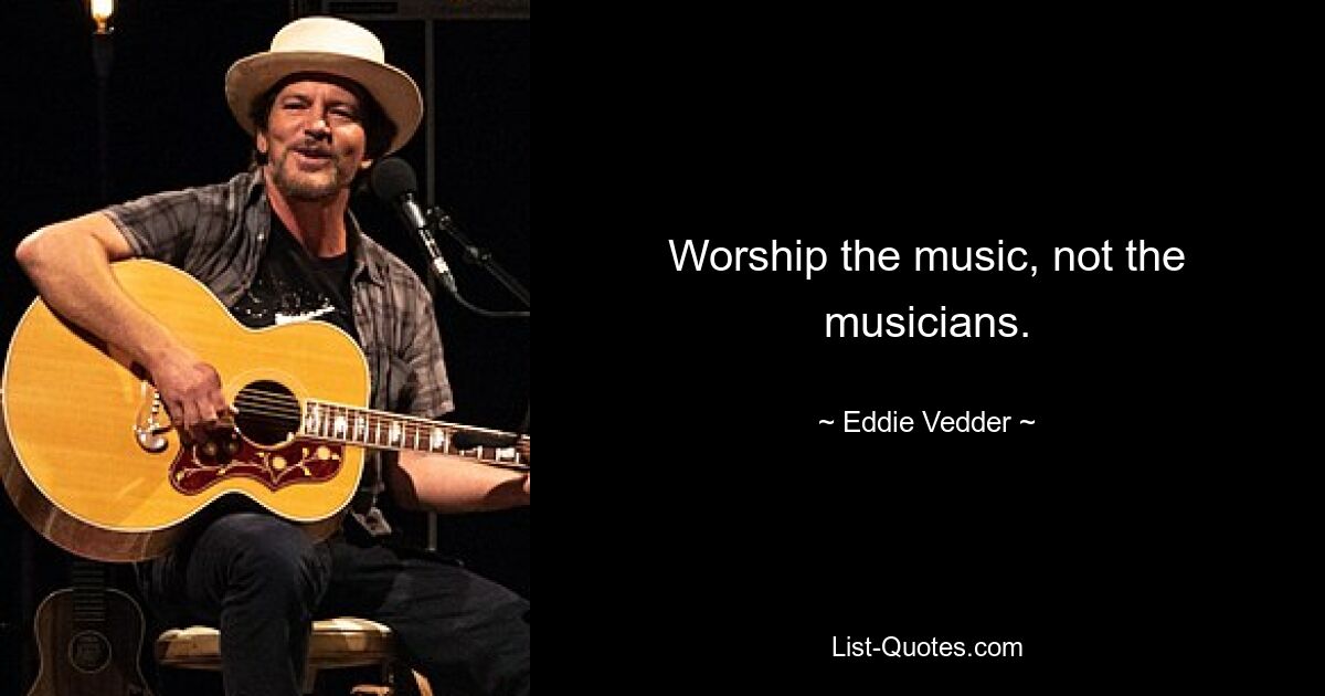 Worship the music, not the musicians. — © Eddie Vedder