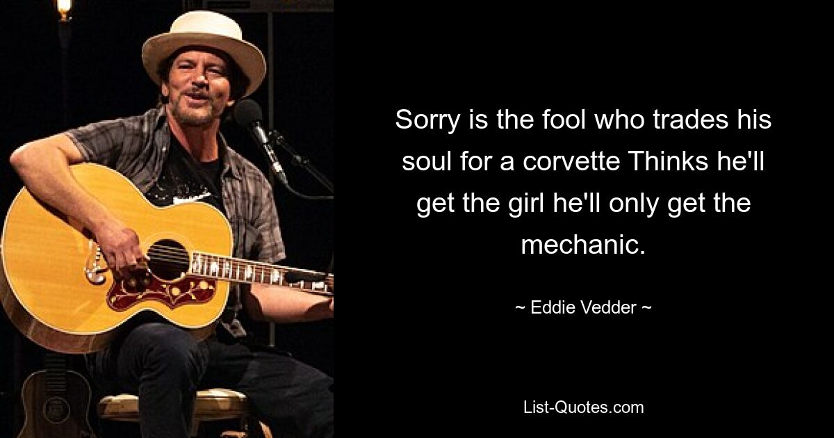 Sorry is the fool who trades his soul for a corvette Thinks he'll get the girl he'll only get the mechanic. — © Eddie Vedder