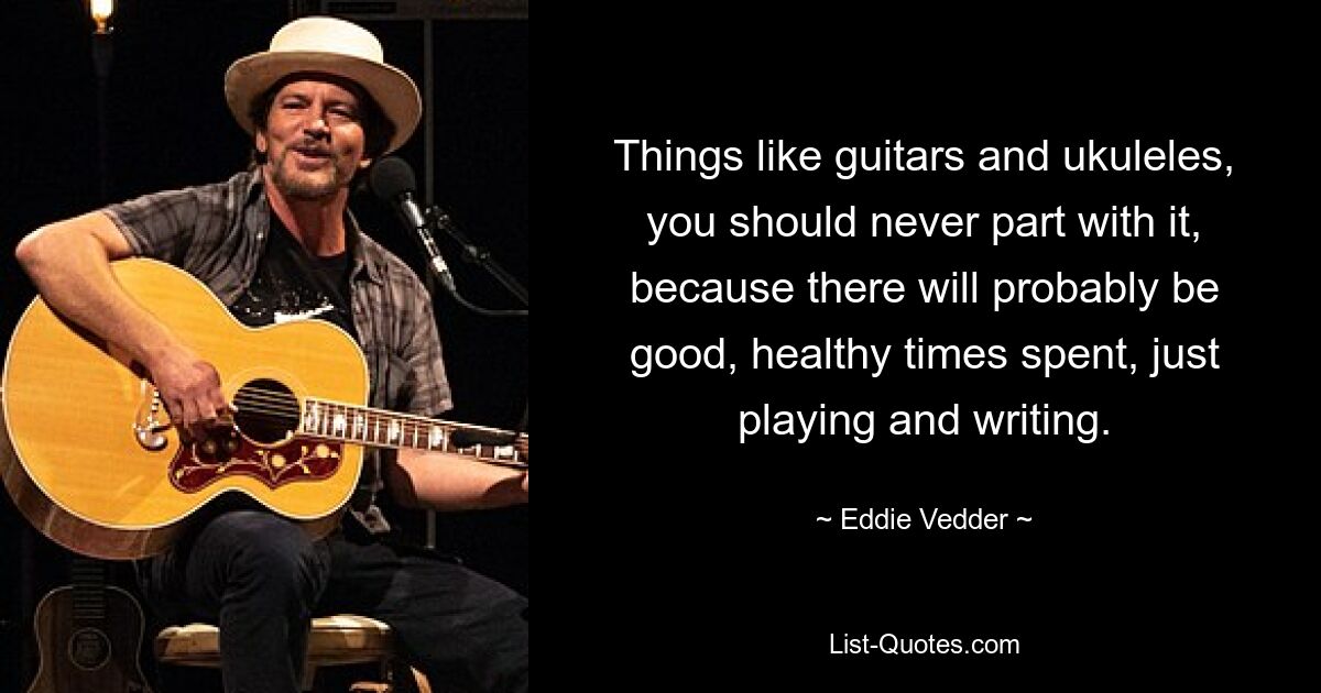 Things like guitars and ukuleles, you should never part with it, because there will probably be good, healthy times spent, just playing and writing. — © Eddie Vedder