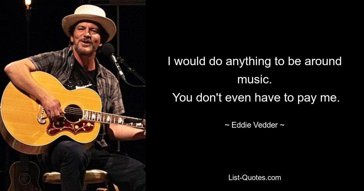 I would do anything to be around music.
 You don't even have to pay me. — © Eddie Vedder