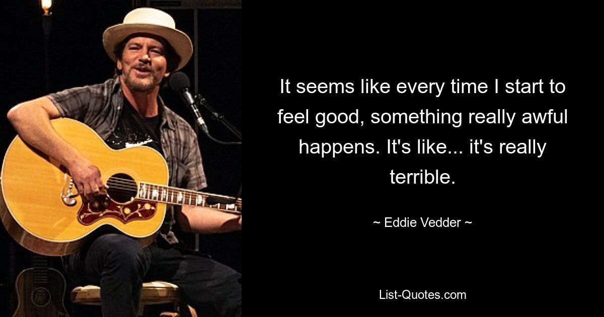 It seems like every time I start to feel good, something really awful happens. It's like... it's really terrible. — © Eddie Vedder