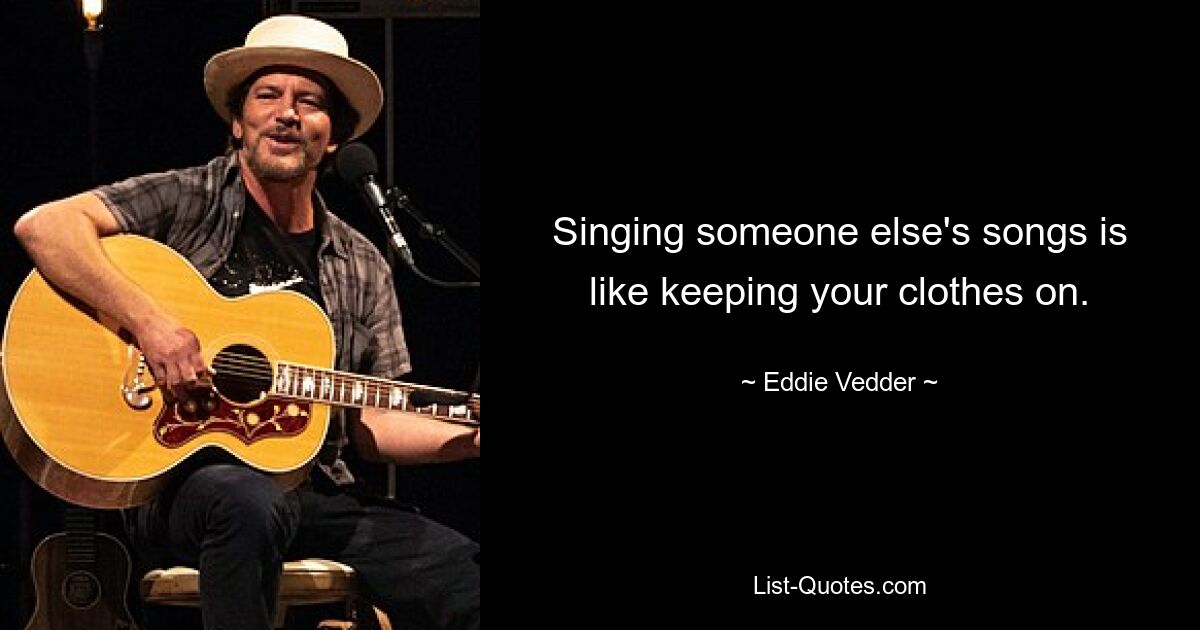 Singing someone else's songs is like keeping your clothes on. — © Eddie Vedder