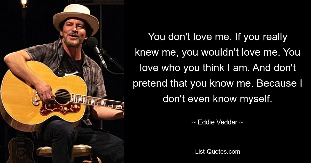 You don't love me. If you really knew me, you wouldn't love me. You love who you think I am. And don't pretend that you know me. Because I don't even know myself. — © Eddie Vedder