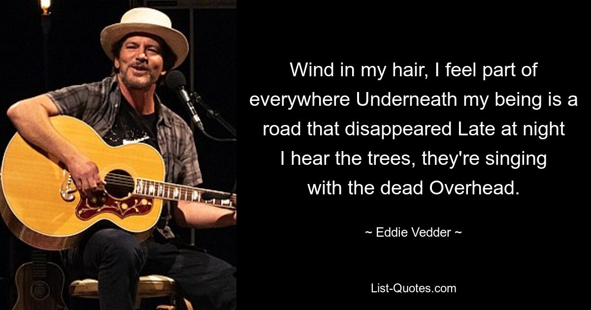 Wind in meinen Haaren, ich fühle mich als Teil von überall. Unter meinem Wesen ist eine Straße, die verschwunden ist. Spät in der Nacht höre ich die Bäume, sie singen mit den Toten über mir. — © Eddie Vedder