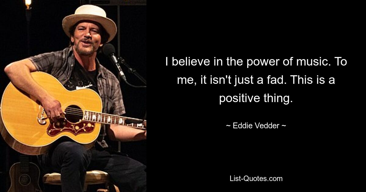 I believe in the power of music. To me, it isn't just a fad. This is a positive thing. — © Eddie Vedder