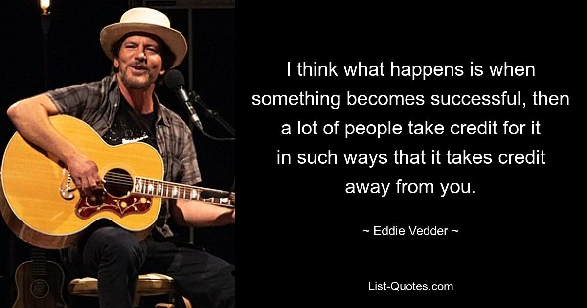 I think what happens is when something becomes successful, then a lot of people take credit for it in such ways that it takes credit away from you. — © Eddie Vedder