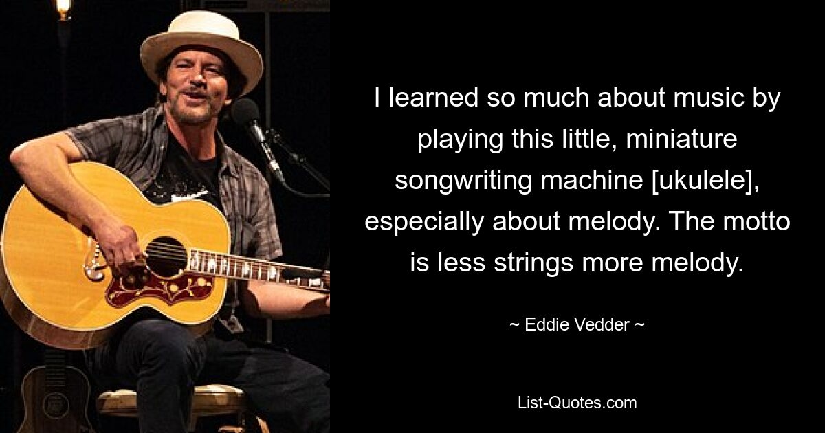 I learned so much about music by playing this little, miniature songwriting machine [ukulele], especially about melody. The motto is less strings more melody. — © Eddie Vedder