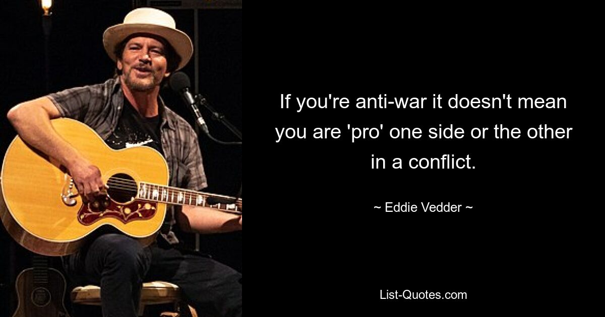 If you're anti-war it doesn't mean you are 'pro' one side or the other in a conflict. — © Eddie Vedder