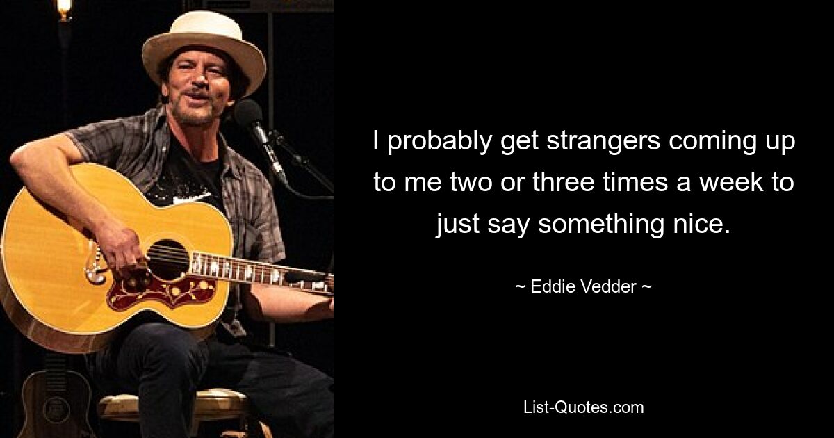 I probably get strangers coming up to me two or three times a week to just say something nice. — © Eddie Vedder