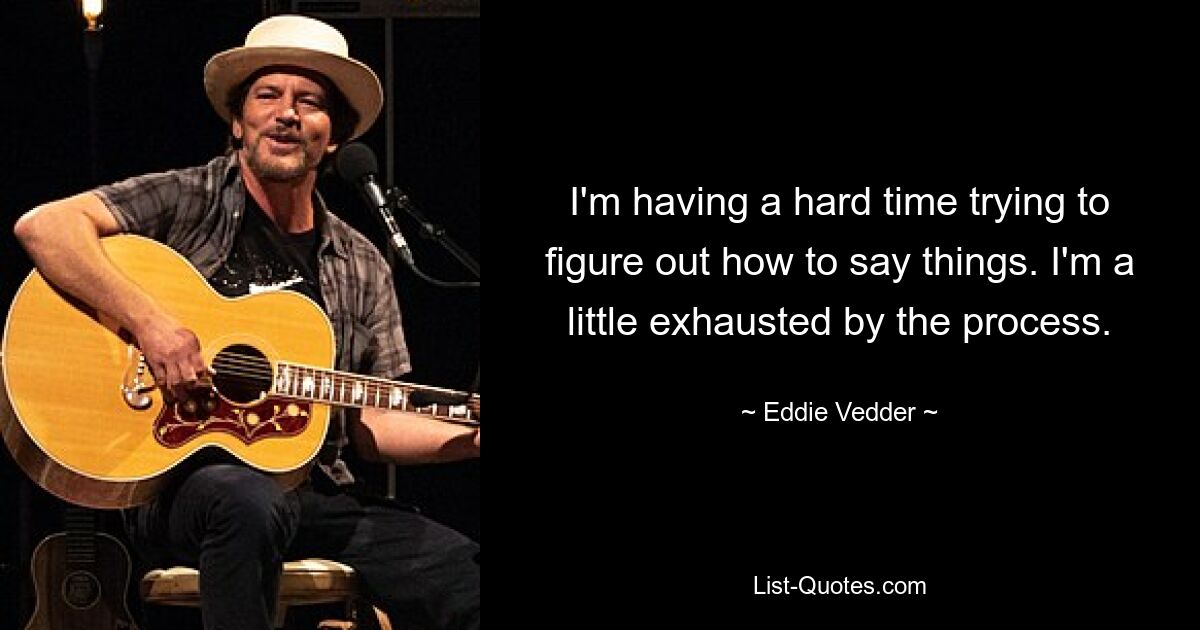 I'm having a hard time trying to figure out how to say things. I'm a little exhausted by the process. — © Eddie Vedder