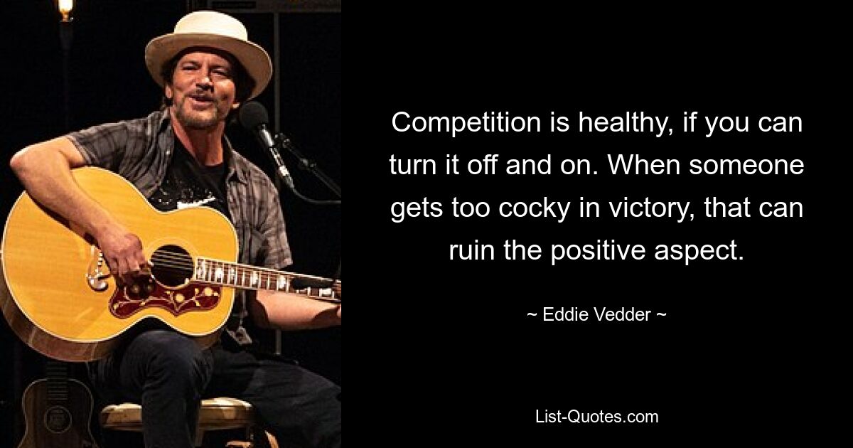 Competition is healthy, if you can turn it off and on. When someone gets too cocky in victory, that can ruin the positive aspect. — © Eddie Vedder