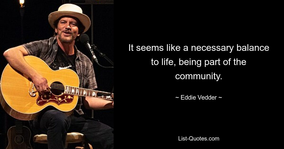 It seems like a necessary balance to life, being part of the community. — © Eddie Vedder