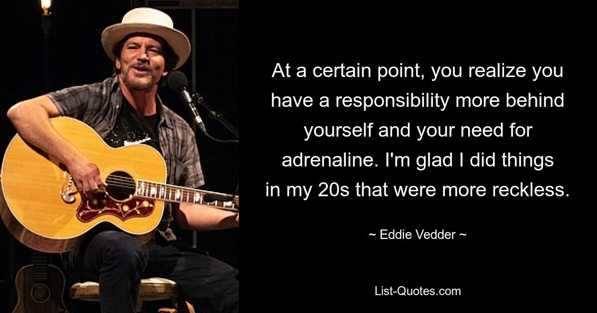 At a certain point, you realize you have a responsibility more behind yourself and your need for adrenaline. I'm glad I did things in my 20s that were more reckless. — © Eddie Vedder