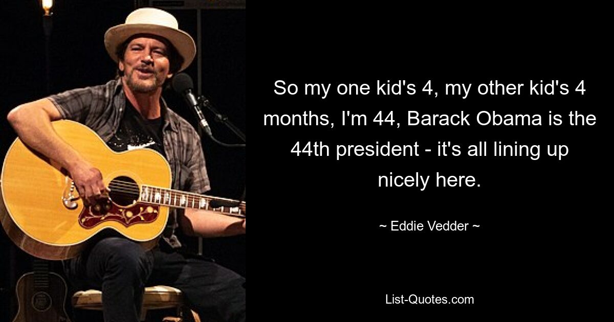 So my one kid's 4, my other kid's 4 months, I'm 44, Barack Obama is the 44th president - it's all lining up nicely here. — © Eddie Vedder