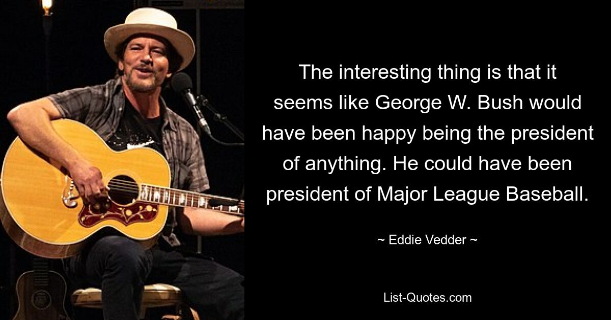 The interesting thing is that it seems like George W. Bush would have been happy being the president of anything. He could have been president of Major League Baseball. — © Eddie Vedder