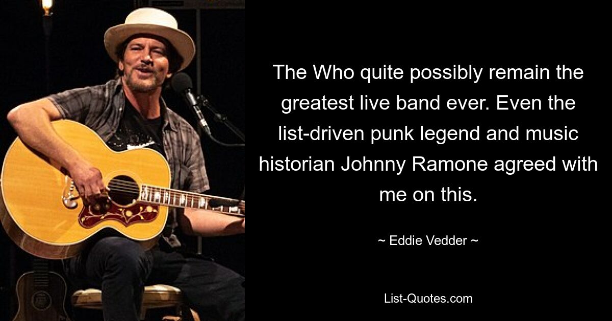 The Who quite possibly remain the greatest live band ever. Even the list-driven punk legend and music historian Johnny Ramone agreed with me on this. — © Eddie Vedder