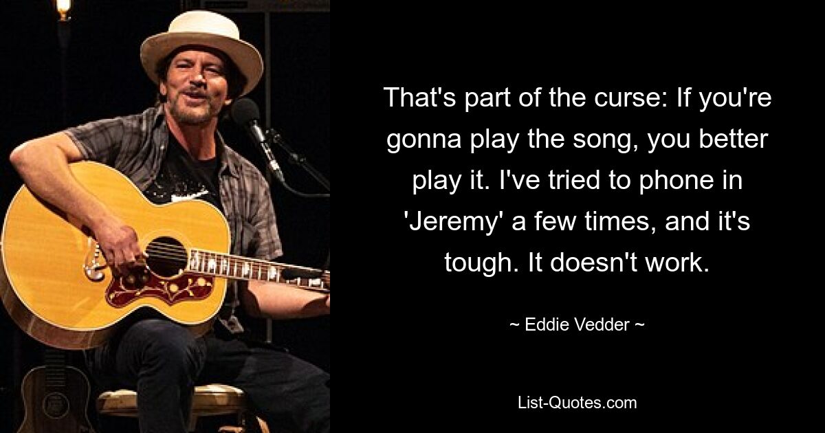 That's part of the curse: If you're gonna play the song, you better play it. I've tried to phone in 'Jeremy' a few times, and it's tough. It doesn't work. — © Eddie Vedder