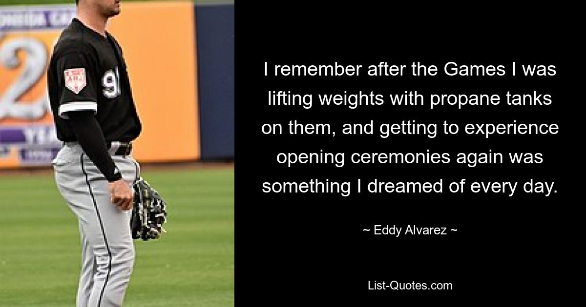 I remember after the Games I was lifting weights with propane tanks on them, and getting to experience opening ceremonies again was something I dreamed of every day. — © Eddy Alvarez