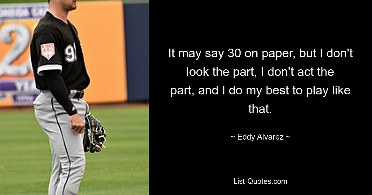 It may say 30 on paper, but I don't look the part, I don't act the part, and I do my best to play like that. — © Eddy Alvarez