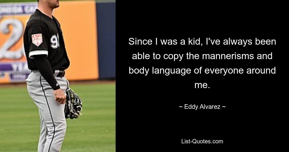 Since I was a kid, I've always been able to copy the mannerisms and body language of everyone around me. — © Eddy Alvarez