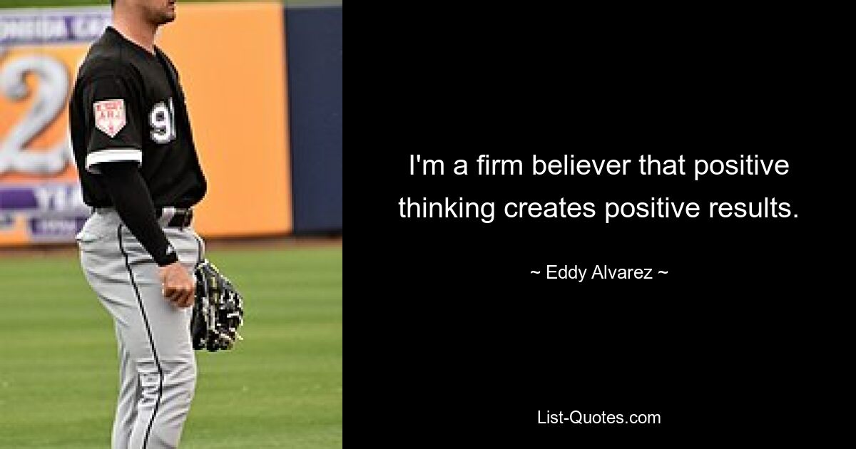 I'm a firm believer that positive thinking creates positive results. — © Eddy Alvarez