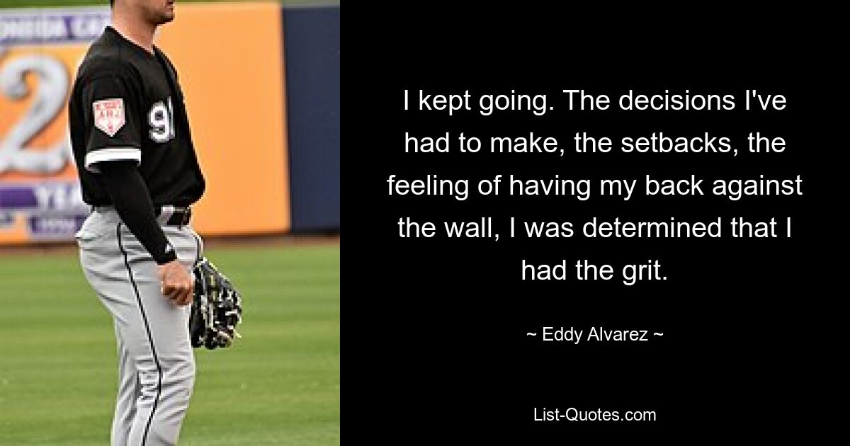 I kept going. The decisions I've had to make, the setbacks, the feeling of having my back against the wall, I was determined that I had the grit. — © Eddy Alvarez