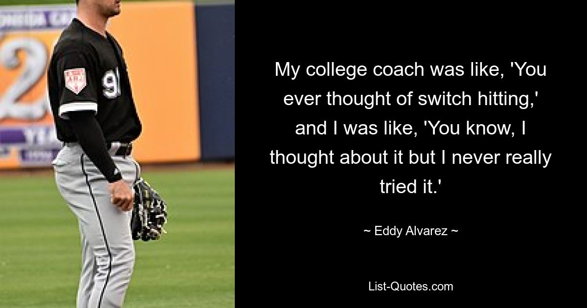 My college coach was like, 'You ever thought of switch hitting,' and I was like, 'You know, I thought about it but I never really tried it.' — © Eddy Alvarez