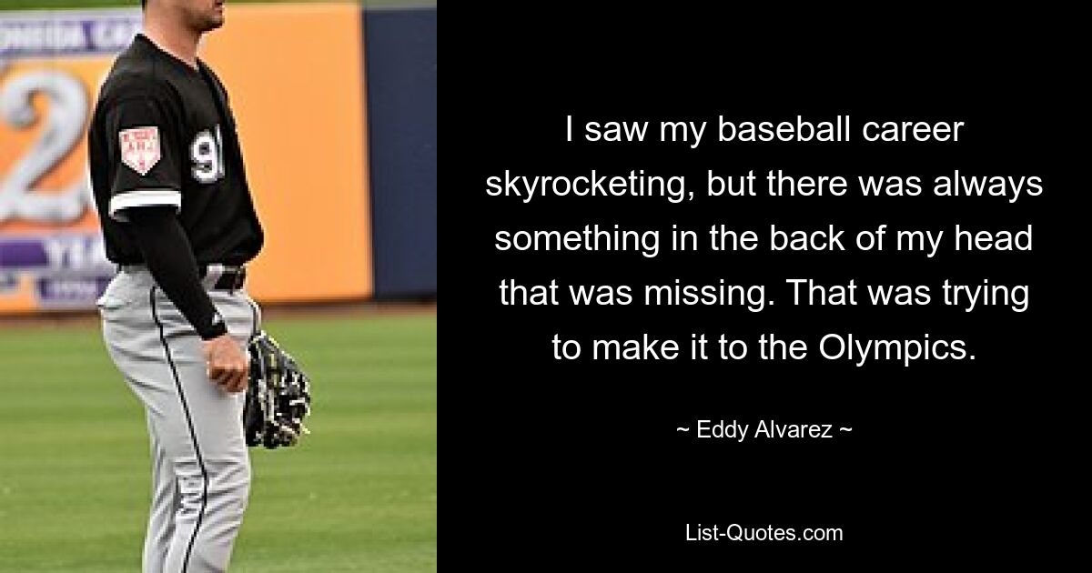 I saw my baseball career skyrocketing, but there was always something in the back of my head that was missing. That was trying to make it to the Olympics. — © Eddy Alvarez