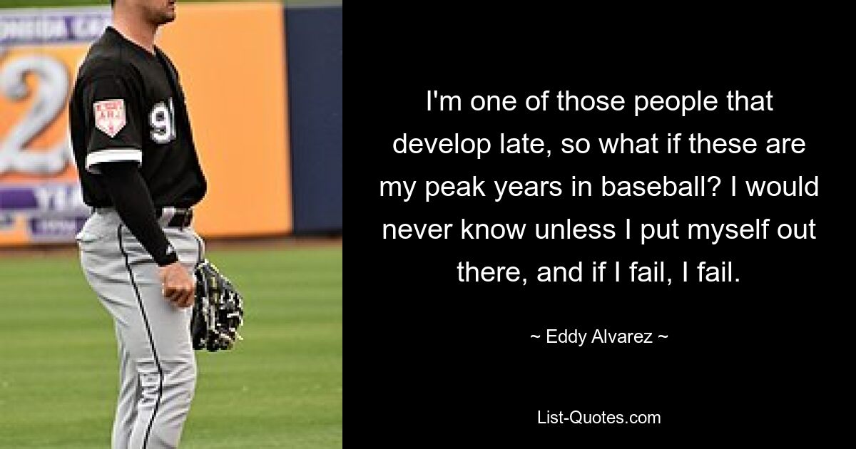 I'm one of those people that develop late, so what if these are my peak years in baseball? I would never know unless I put myself out there, and if I fail, I fail. — © Eddy Alvarez