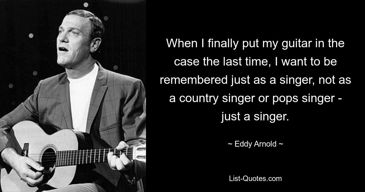 When I finally put my guitar in the case the last time, I want to be remembered just as a singer, not as a country singer or pops singer - just a singer. — © Eddy Arnold