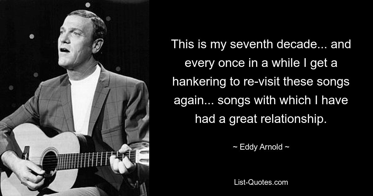 This is my seventh decade... and every once in a while I get a hankering to re-visit these songs again... songs with which I have had a great relationship. — © Eddy Arnold