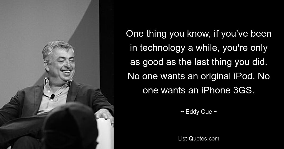 One thing you know, if you've been in technology a while, you're only as good as the last thing you did. No one wants an original iPod. No one wants an iPhone 3GS. — © Eddy Cue