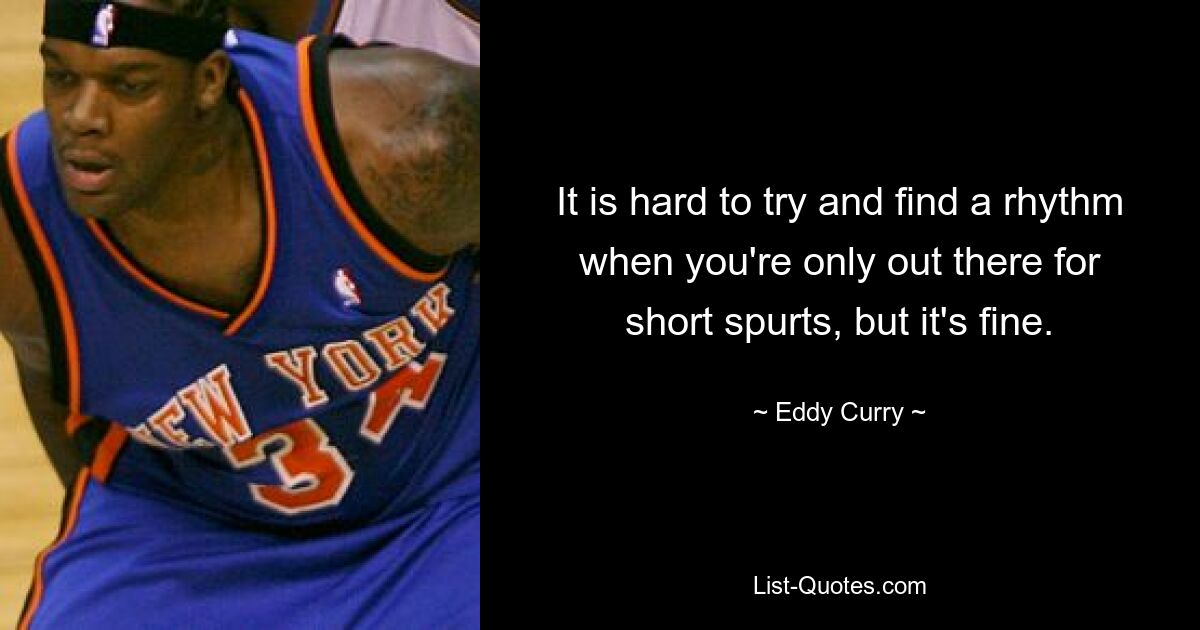 It is hard to try and find a rhythm when you're only out there for short spurts, but it's fine. — © Eddy Curry