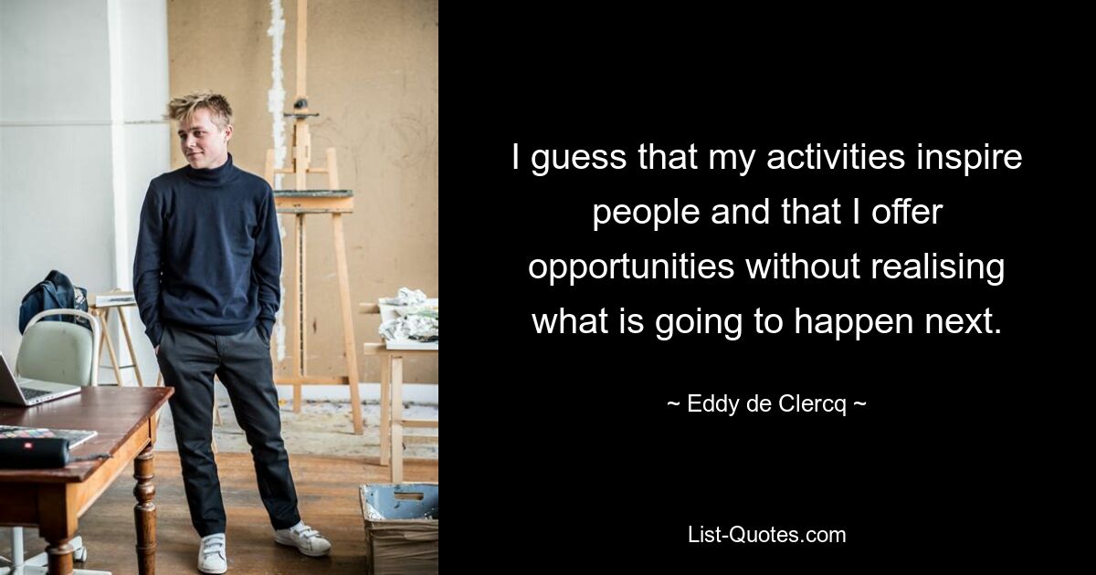 I guess that my activities inspire people and that I offer opportunities without realising what is going to happen next. — © Eddy de Clercq