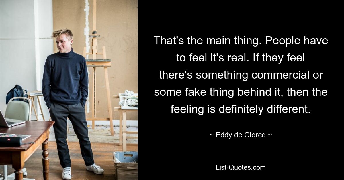 That's the main thing. People have to feel it's real. If they feel there's something commercial or some fake thing behind it, then the feeling is definitely different. — © Eddy de Clercq