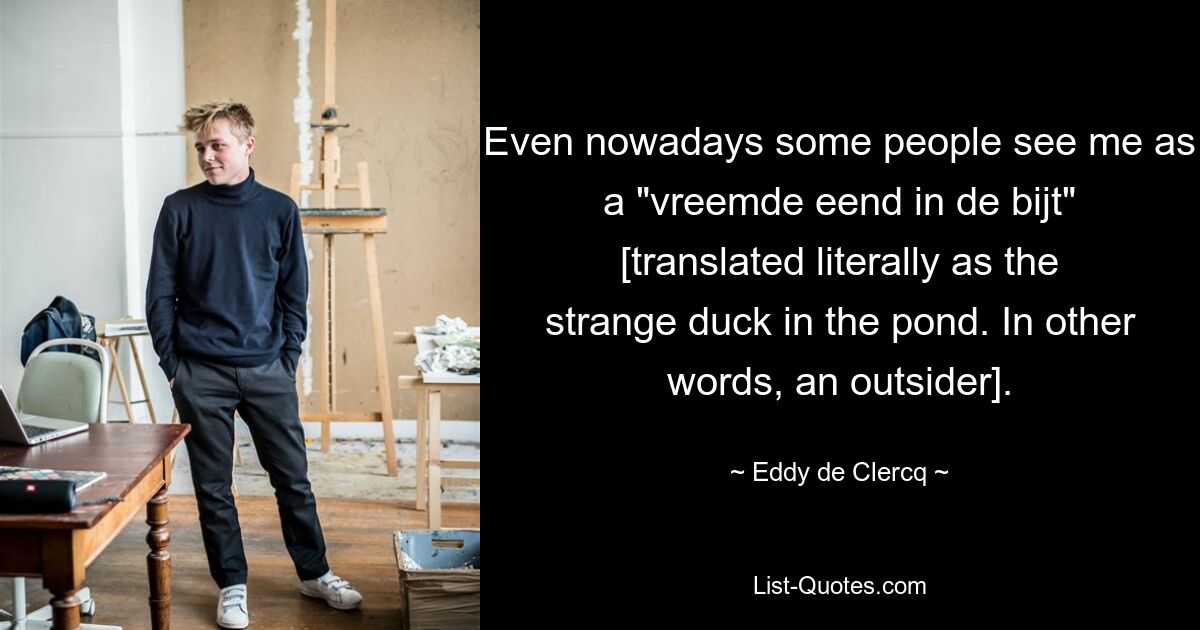 Even nowadays some people see me as a "vreemde eend in de bijt" [translated literally as the strange duck in the pond. In other words, an outsider]. — © Eddy de Clercq