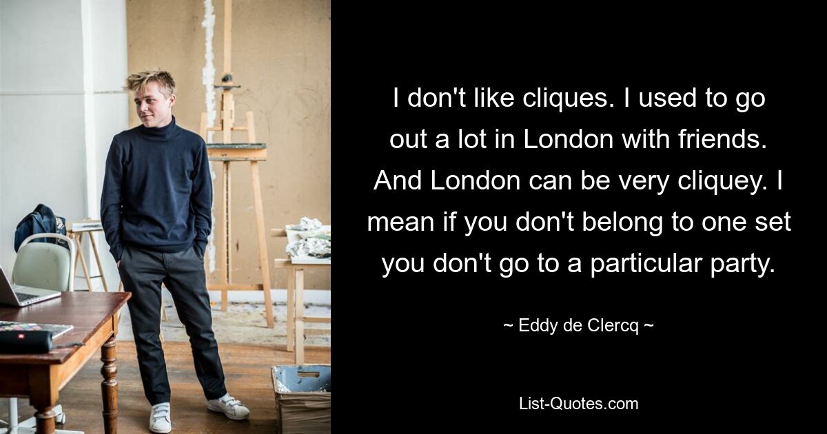 I don't like cliques. I used to go out a lot in London with friends. And London can be very cliquey. I mean if you don't belong to one set you don't go to a particular party. — © Eddy de Clercq