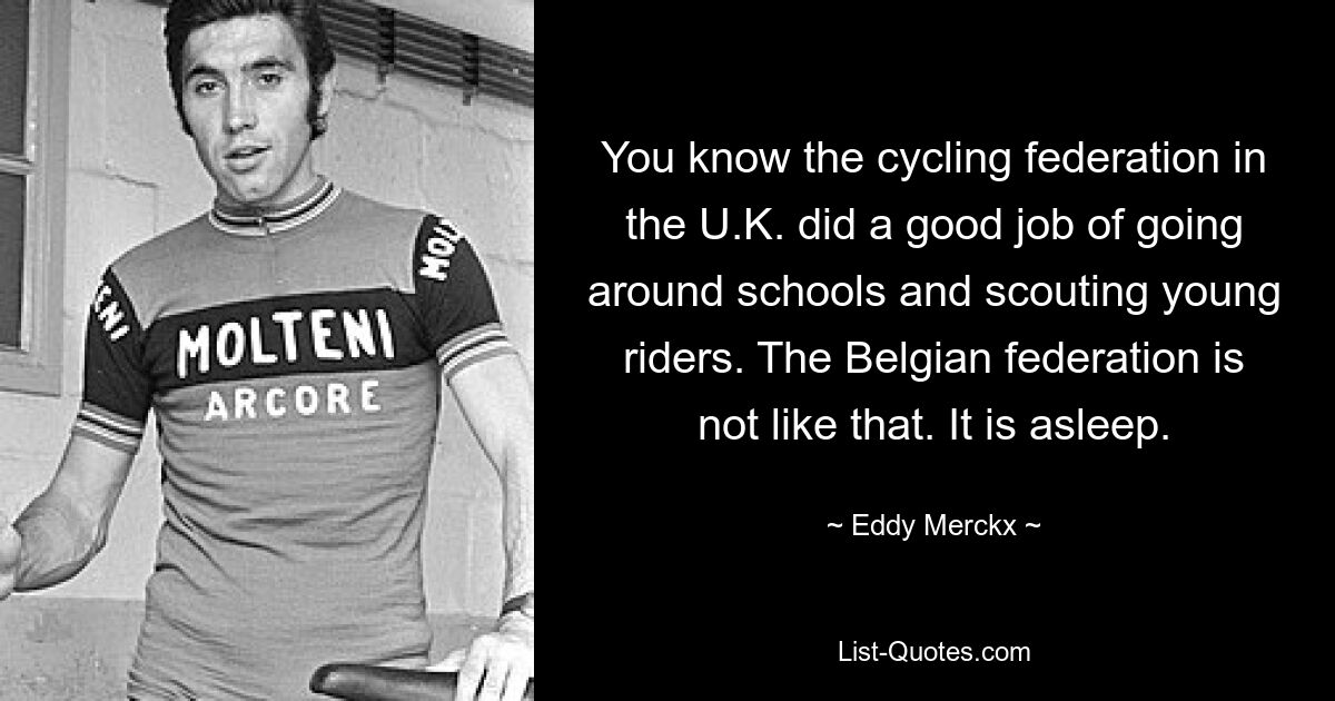 You know the cycling federation in the U.K. did a good job of going around schools and scouting young riders. The Belgian federation is not like that. It is asleep. — © Eddy Merckx