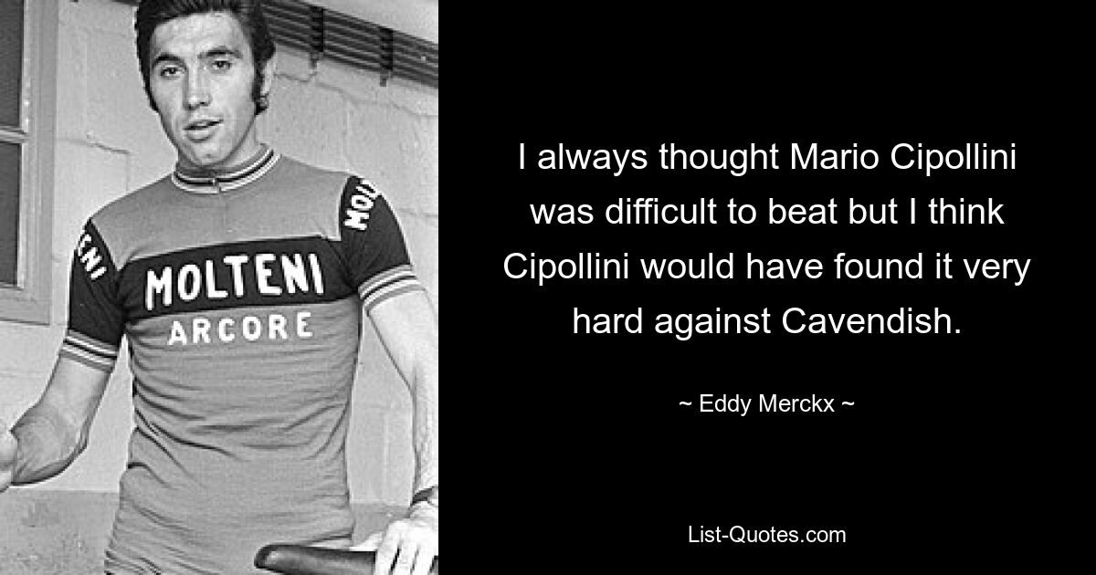 I always thought Mario Cipollini was difficult to beat but I think Cipollini would have found it very hard against Cavendish. — © Eddy Merckx