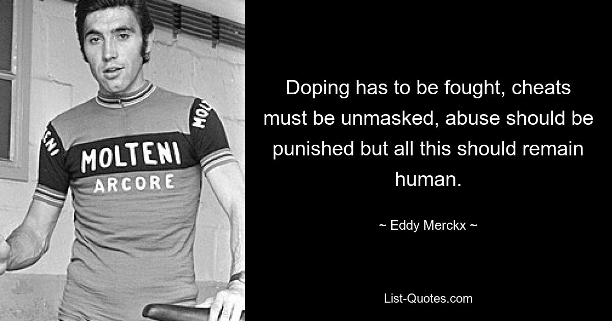 Doping has to be fought, cheats must be unmasked, abuse should be punished but all this should remain human. — © Eddy Merckx