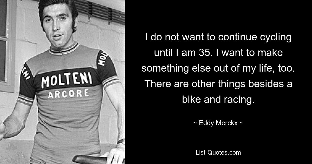 I do not want to continue cycling until I am 35. I want to make something else out of my life, too. There are other things besides a bike and racing. — © Eddy Merckx